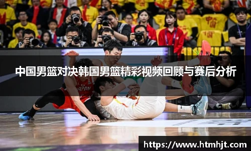 中国男篮对决韩国男篮精彩视频回顾与赛后分析
