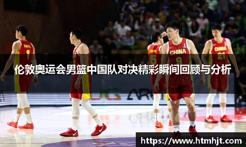 伦敦奥运会男篮中国队对决精彩瞬间回顾与分析